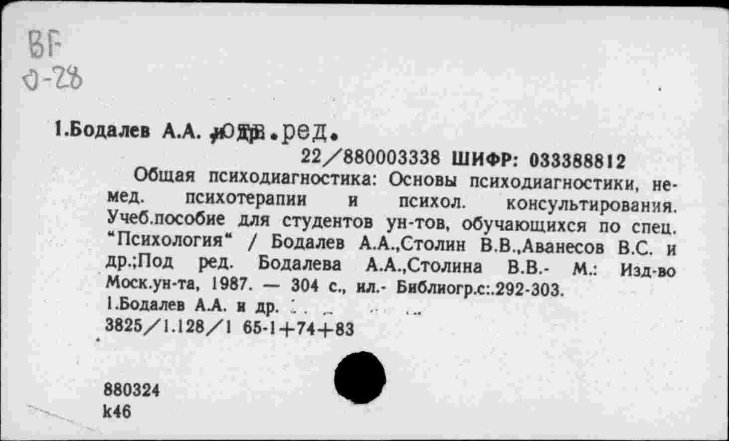 ﻿вг-о-п
1. Бода лев А.А. ^Ода.рвД.
22/880003338 ШИФР: 033388812
Общая психодиагностика: Основы психодиагностики, немед. психотерапии и психол. консультирования. Учеб.пособие для студентов ун-тов, обучающихся по спец. “Психология“ / Бодалев А.А.,Столин В.В.,Аванесов В.С. и др.;Под ред. Бодалева А.А.,Столина В.В,- М.: Изд-во Моск.ун-та, 1987. — 304 с., ил.- Библиогр.с:.292-303.
1.Бодалев А.А. и др. „
3825/1.128/1 65-14-74+83
880324 к46